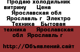 Продаю холодильник-витрину ) › Цена ­ 15 000 - Ярославская обл., Ярославль г. Электро-Техника » Бытовая техника   . Ярославская обл.,Ярославль г.